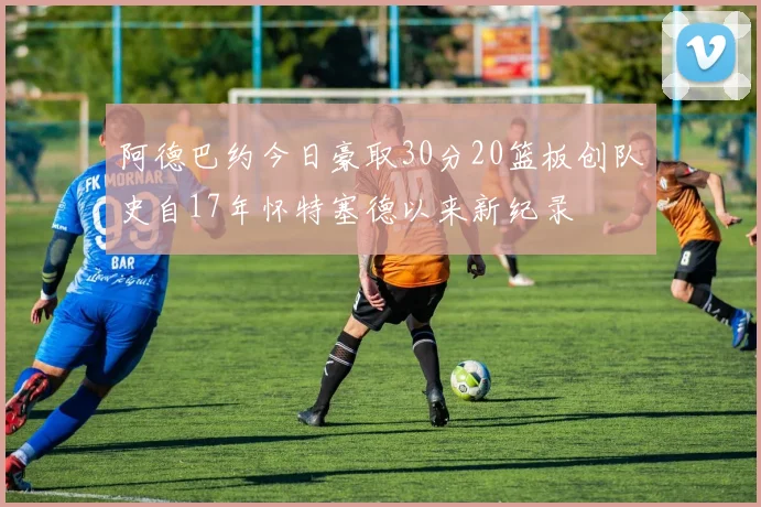 阿德巴约今日豪取30分20篮板创队史自17年怀特塞德以来新纪录