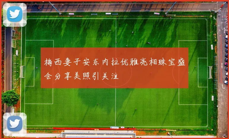 梅西妻子安东内拉优雅亮相珠宝盛会分享美照引关注