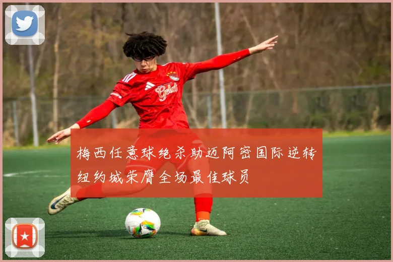 梅西任意球绝杀助迈阿密国际逆转纽约城荣膺全场最佳球员