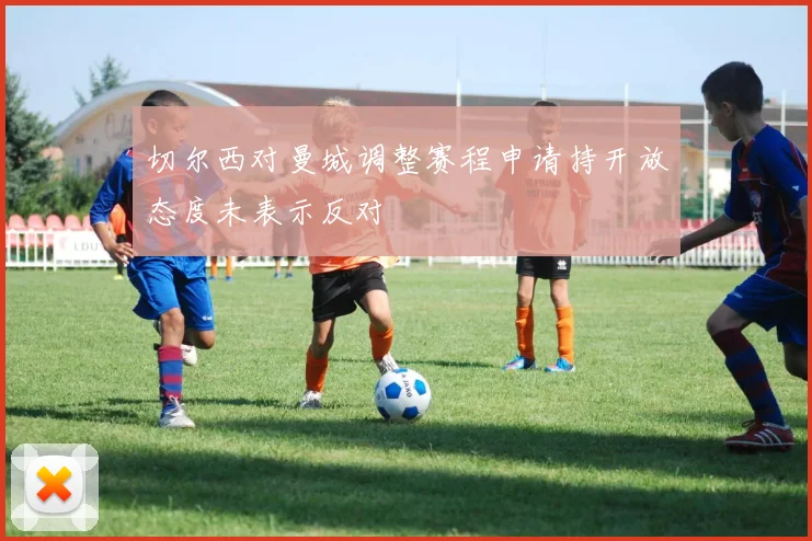 切尔西对曼城调整赛程申请持开放态度未表示反对