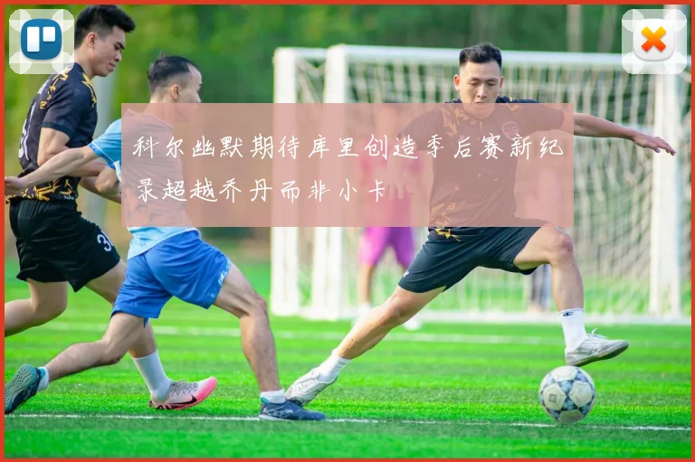 科尔幽默期待库里创造季后赛新纪录超越乔丹而非小卡