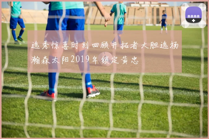 选秀惊喜时刻回顾开拓者大胆选杨瀚森太阳2019年锁定黄忠